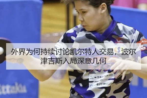 外界为何持续讨论凯尔特人交易，波尔津吉斯入局深意几何